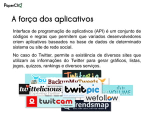 A força dos aplicativos
Interface de programação de aplicativos (API) é um conjunto de
códigos e regras que permitem que variados desenvolvedores
criem aplicativos baseados na base de dados de determinado
sistema ou site de rede social.
No caso do Twitter, permite a existência de diversos sites que
utilizam as informações do Twitter para gerar gráficos, listas,
jogos, quizzes, rankings e diversos serviços.
 