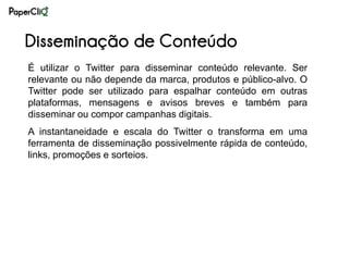 Disseminação de Conteúdo
É utilizar o Twitter para disseminar conteúdo relevante. Ser
relevante ou não depende da marca, produtos e público-alvo. O
Twitter pode ser utilizado para espalhar conteúdo em outras
plataformas, mensagens e avisos breves e também para
disseminar ou compor campanhas digitais.
A instantaneidade e escala do Twitter o transforma em uma
ferramenta de disseminação possivelmente rápida de conteúdo,
links, promoções e sorteios.
 
