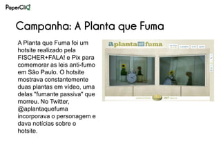 Campanha: A Planta que Fuma
A Planta que Fuma foi um
hotsite realizado pela
FISCHER+FALA! e Pix para
comemorar as leis anti-fumo
em São Paulo. O hotsite
mostrava constantemente
duas plantas em vídeo, uma
delas "fumante passiva" que
morreu. No Twitter,
@aplantaquefuma
incorporava o personagem e
dava notícias sobre o
hotsite.
 