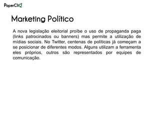 Marketing Político
A nova legislação eleitorial proíbe o uso de propaganda paga
(links patrocinados ou banners) mas permite a utilização de
mídias sociais. No Twitter, centenas de políticas já começam a
se posicionar de diferentes modos. Alguns utilizam a ferramenta
eles próprios, outros são representados por equipes de
comunicação.
 