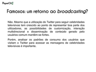 Famosos: um retorno ao broadcasting?
Não. Mesmo que a utilização do Twitter para seguir celebridades
televisivas tem crescido ao ponto de representar boa parte dos
utilizadores, as possibilidades de customização, interação
multidirecional e disseminação de conteúdo gerado pelo
usuários comum mantêm-se fortes.
Porém, analisar os padrões de consumo dos usuários que
visitam o Twitter para acessar as mensagens de celebridades
televisivas é importante.
 