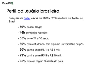 Perfil do usuário brasileiro
 Pesquisa da Bullet – Abril de 2009 - 3268 usuários de Twitter no
 Brasil

         - 59% possui blogs;

         - 46h semanais na rede;

         - 65% entre 21 e 30 anos;

         - 80% está estudando, tem diploma universitário ou pós;

         - 50% ganha entre R$ 1 e R$ 5 mil;

         - 29% ganha entre R$ 5 e R$ 10 mil;

         - 65% está na região Sudeste do país.
 