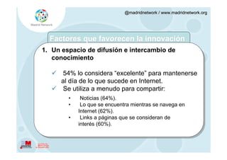 @madridnetwork / www.madridnetwork.org




  Factores que favorecen la innovación
1. Un espacio de difusión e intercambio de
   conocimiento

    54% lo considera “excelente” para mantenerse
     al día de lo que sucede en Internet.
    Se utiliza a menudo para compartir:
        •    Noticias (64%).
        •    Lo que se encuentra mientras se navega en
            Internet (62%).
        •    Links a páginas que se consideran de
            interés (60%).
 