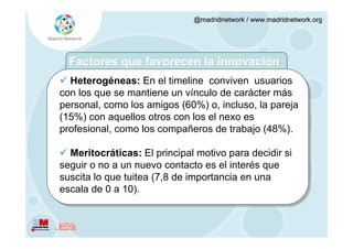 @madridnetwork / www.madridnetwork.org




  Factores que favorecen la innovación
 Heterogéneas: En el timeline conviven usuarios
con los que se mantiene un vínculo de carácter más
personal, como los amigos (60%) o, incluso, la pareja
(15%) con aquellos otros con los el nexo es
profesional, como los compañeros de trabajo (48%).

 Meritocráticas: El principal motivo para decidir si
seguir o no a un nuevo contacto es el interés que
suscita lo que tuitea (7,8 de importancia en una
escala de 0 a 10).
 