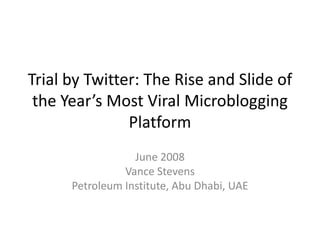 Trial by Twitter: The Rise and Slide of the Year’s Most Viral Microblogging Platform June 2008 Vance Stevens Petroleum Institute, Abu Dhabi, UAE 