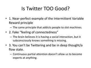 Is Twitter TOO Good?1. Near-perfect example of the Intermittent Variable Reward principleThe same principle that addicts people to slot machines.2. Fake “feeling of connectedness”The brain believes it is having a social interaction, but it subconsciously knows something is missing.3. You can’t be Twittering and be in deep thought/a flow state.Continuous partial attention doesn’t allow us to become experts at anything.