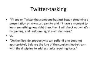 Twitter-tasking“If I see on Twitter that someone has just begun streaming a presentation on www.ustream.tv, and if I have a moment to learn something new right then, then I will check out what’s happening, and I seldom regret such decisions.”VS.“On the flip side, productivity can suffer if one does not appropriately balance the lure of the constant feed-stream with the discipline to address tasks requiring focus.”