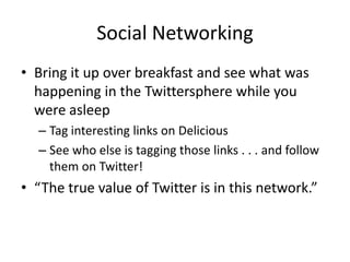 Social NetworkingBring it up over breakfast and see what was happening in the Twittersphere while you were asleepTag interesting links on DeliciousSee who else is tagging those links . . . and follow them on Twitter!“The true value of Twitter is in this network.”
