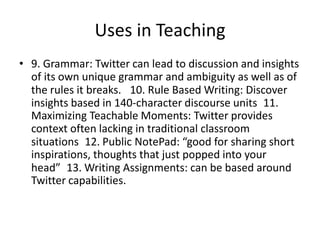 Uses in Teaching9. Grammar: Twitter can lead to discussion and insights of its own unique grammar and ambiguity as well as of the rules it breaks.  10. Rule Based Writing: Discover insights based in 140-character discourse units 11. Maximizing Teachable Moments: Twitter provides context often lacking in traditional classroom situations 12. Public NotePad: “good for sharing short inspirations, thoughts that just popped into your head” 13. Writing Assignments: can be based around Twitter capabilities.
