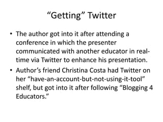 “Getting” TwitterThe author got into it after attending a conference in which the presenter communicated with another educator in real-time via Twitter to enhance his presentation.Author’s friend Christina Costa had Twitter on her “have-an-account-but-not-using-it-tool” shelf, but got into it after following “Blogging 4 Educators.”
