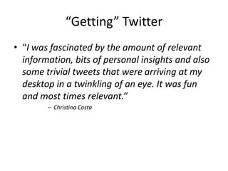 “Getting” Twitter“I was fascinated by the amount of relevant information, bits of personal insights and also some trivial tweets that were arriving at my desktop in a twinkling of an eye. It was fun and most times relevant.”Christina Costa