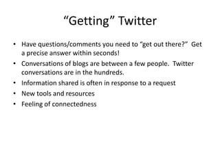 “Getting” TwitterHave questions/comments you need to “get out there?”  Get a precise answer within seconds!Conversations of blogs are between a few people.  Twitter conversations are in the hundreds.Information shared is often in response to a requestNew tools and resourcesFeeling of connectedness