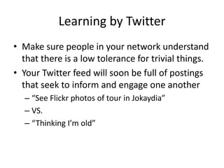 Learning by TwitterMake sure people in your network understand that there is a low tolerance for trivial things.Your Twitter feed will soon be full of postings that seek to inform and engage one another“See Flickr photos of tour in Jokaydia”VS.“Thinking I’m old”