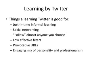 Learning by TwitterThings a learning Twitter is good for:Just-in-time informal learningSocial networking“Follow” almost anyone you chooseLow affective filtersProvocative URLsEngaging mix of personality and professionalism