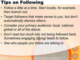 Tips on FollowingFollow a little at a time. Start locally, for example, then branch out.Target followers that make sense to you, but don’t automatically dismiss others. Consider your primary audience: local, national, global or all of the above.Don’t read too much into not being followed back. Sometimes engaging (@ing) leads to follow.See who people you follow are talking to.