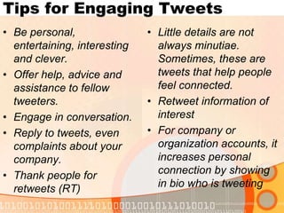 Tips for Engaging TweetsBe personal, entertaining, interesting and clever.Offer help, advice and assistance to fellow tweeters.Engage in conversation.Reply to tweets, even complaints about your company.Thank people for retweets (RT)Little details are not always minutiae. Sometimes, these are tweets that help people feel connected.Retweet information of interestFor company or organization accounts, it increases personal connection by showing in bio who is tweeting