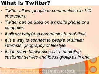 What is Twitter?Twitter allows people to communicate in 140 characters.Twitter can be used on a mobile phone or a computer.It allows people to communicate real-time.It is a way to connect to people of similar interests, geography or lifestyle.It can serve businesses as a marketing, customer service and focus group all in one.