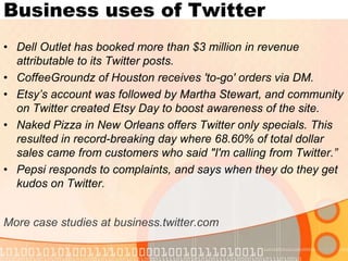 Business uses of TwitterDell Outlet has booked more than $3 million in revenue attributable to its Twitter posts.CoffeeGroundz of Houston receives 'to-go' orders via DM. Etsy’s account was followed by Martha Stewart, and community on Twitter created Etsy Day to boost awareness of the site.Naked Pizza in New Orleans offers Twitter only specials. This resulted in record-breaking day where 68.60% of total dollar sales came from customers who said "I'm calling from Twitter.”Pepsi responds to complaints, and says when they do they get kudos on Twitter.More case studies at business.twitter.com