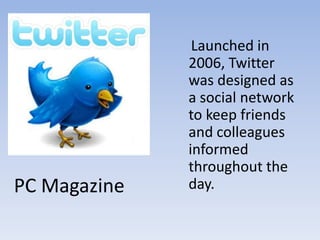     Launched in 2006, Twitter was designed as a social network to keep friends and colleagues informed throughout the day.PC Magazine