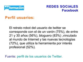 REDES SOCIALES Facebook Perfil usuarios:   El retrato robot del usuario de twitter se corresponde con el de un varón (75%), de entre 21 y 30 años (56%), bloguero (83%) ,vinculado al mundo de Internet y las nuevas tecnologías (72%), que utiliza la herramienta por interés profesional (52%).  Fuente:   perfil de los usuarios de  Twitter .  