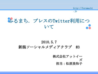 http://furumachi
                   .jp



ふるまち．プレスのTwitter利用につ
       いて


        2010.5.7
  新潟ソーシャルメディアクラブ     #3

          株式会社アットイー
                  ズ
           担当：松原美和子
 