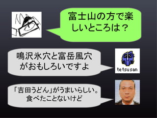 富士山の方で楽
         しいところは？

鳴沢氷穴と富岳風穴
がおもしろいですよ

「吉田うどん」がうまいらしい。
  食べたことないけど
 