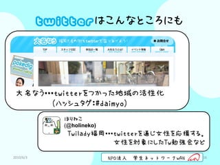 twitterはこんなところにも




 大名なう・・・twitterをつかった地域の活性化
       （ハッシュタグ：#daimyo）
              ほりねこ
              (@holineko)
               Twilady福岡・・・twitterを通じ女性を応援する。
                           女性を対象にしたTw勉強会など
2010/6/3                    NPO法人   学生ネットワークWAN   16
 
