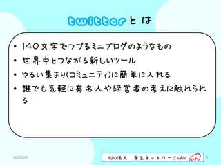 twitterとは
•   １４０文字でつづるミニブログのようなもの
•   世界中とつながる新しいツール
•   ゆるい集まり(コミュニティ)に簡単に入れる
•   誰でも気軽に有名人や経営者の考えに触れられ
    る




2010/6/3       NPO法人   学生ネットワークWAN   3
 
