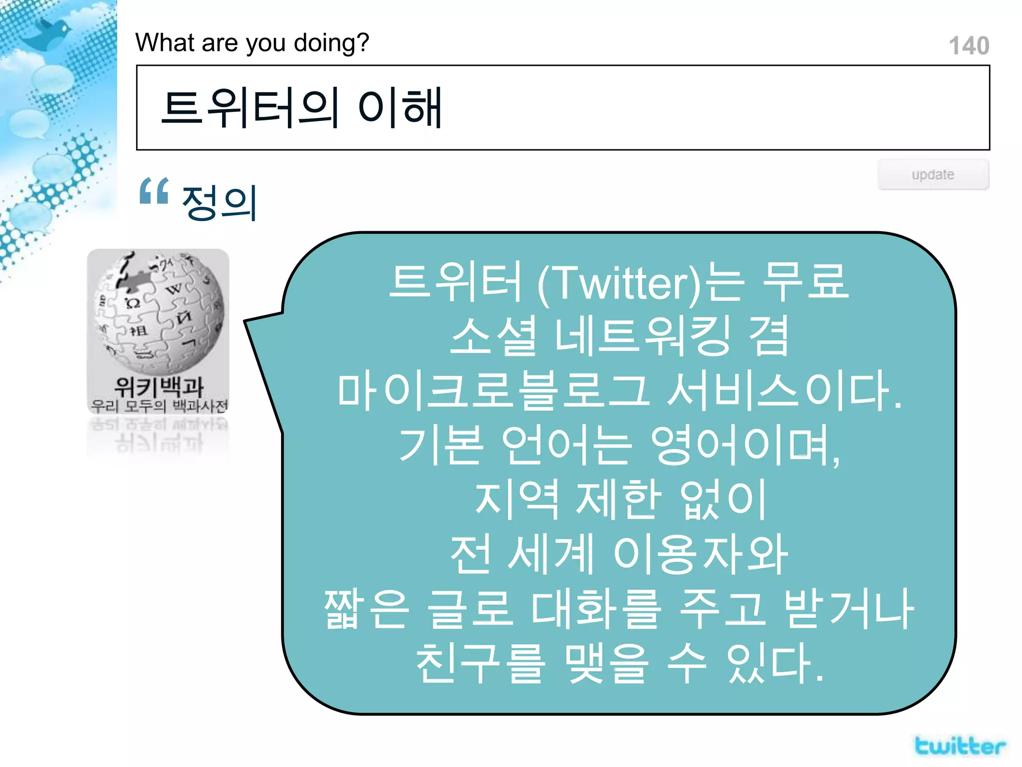 트위터의 이해정의트위터(Twitter)는 무료 소셜 네트워킹 겸 마이크로블로그 서비스이다. 기본 언어는 영어이며, 지역 제한 없이 전 세계 이용자와 짧은 글로 대화를 주고 받거나 친구를 맺을 수 있다.