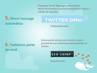 Programe Direct Messages automáticas.Nesta ferramenta é possível personalizar nome e cidade do seguidor.5. Direct message automáticaTwitterdmer.comInteressante serviço que mostra o que o pessoal de sua vizinhança está postando no Twitter.6. Twitteiros perto de vocêGeochirp.com