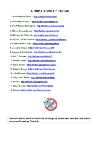 A ONDA AGORA É TUITAR
1- Profª Marta Cristina - http://twitter.com/mcddn3

2- Profª Maria Helena – htto://twitter.com/mahepaca

3- Profª Raimunda Crispina - http://twitter.com/teixeiracrisp

4- Marise Sousa Gomes – http://twitter.com/mariseflor

5- Hilcinete M. Patriarca - http://twitter.com/hilciaboa

6- Jessica Clarissa Santos - http://twitter.com/yessicaclarissa

7- Elideise Damasceno – http://twitter.com/Daysebela

8- Joseane Araújo - http://twitter.com/joseane18

9- Samara S. Conceição - http://twitter.com/Samarininha

10- Jeú F. Bezerra - http://twitter.com/Jefebe13

11- Roberta Brasil - http://twitter.com/robertaaiana

12- Jonas Santos - http://twitter.com/jonassalvador

13- Graziele Senna - http://twitter.com/grazisenna

14- Luiza Borges – http://twitter.com/izaborges98

15- Diego Silva Alves - http://twitter.com/DihFlash

16- Suelen - http://twitter.com/jogosnanet

17- Elaine Souza - http://twitter.com/Anemoleca

18- Jadson - http://twitter.com/jadsontecnico




Um olhar crítico sobre os recursos tecnológicos disponíveis deve ser uma prática
permanente na nova Educação
 