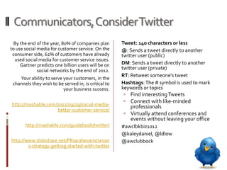 Communicators, Consider Twitter
  By the end of the year, 80% of companies plan       Tweet: 140 characters or less
to use social media for customer service. On the      @: Sends a tweet directly to another
 consumer side, 62% of customers have already         twitter user (public)
  used social media for customer service issues.
     Gartner predicts one billion users will be on    DM: Sends a tweet directly to another
              social networks by the end of 2012.     twitter user (private)
                                                      RT: Retweet someone's tweet
    Your ability to serve your customers, in the
 channels they wish to be served in, is critical to   Hashtags: The # symbol is used to mark
                          your business success.      keywords or topics
                                                        Find interesting Tweets
                                                        Connect with like-minded
http://mashable.com/2012/09/29/social-media-            professionals
                    better-customer-service/
                                                       Virtually attend conferences and
                                                        events without leaving your office
       http://mashable.com/guidebook/twitter/         #awclbkbiz1012
                                                      @kaleydaniel, @ldlow
http://www.slideshare.net/PRsarahevans/sevan          @awclubbock
        s-strategy-getting-started-with-twitter
 