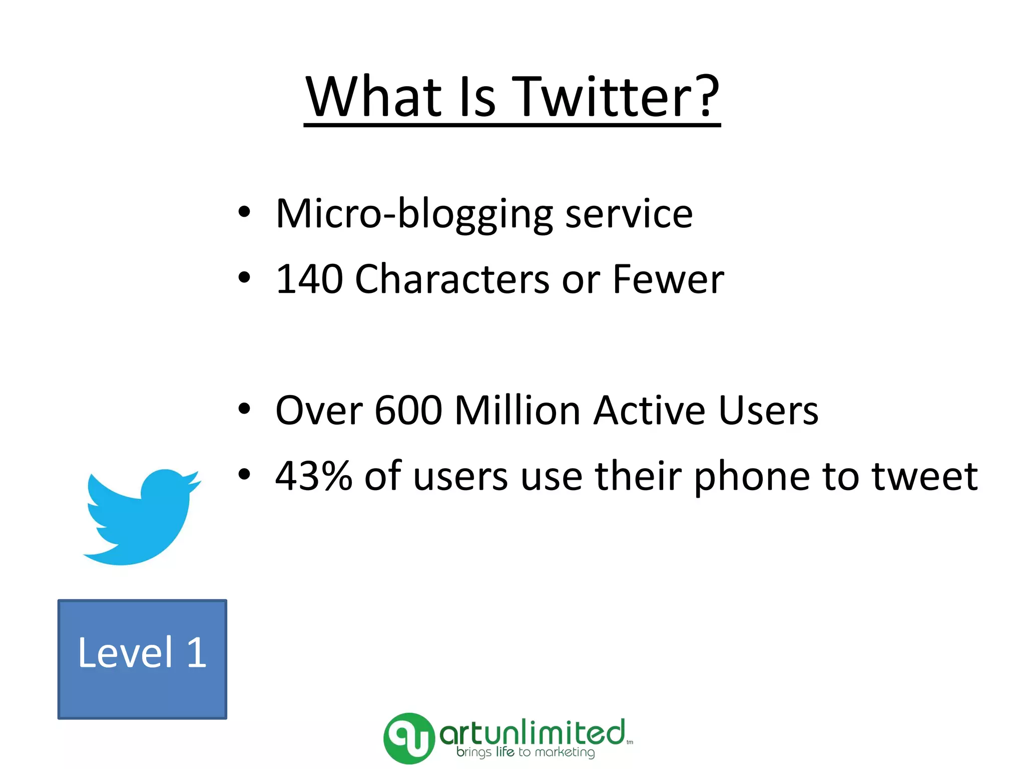 What Is Twitter?
• Micro-blogging service
• 140 Characters or Fewer
• Over 600 Million Active Users
• 43% of users use their phone to tweet
Level 1
 