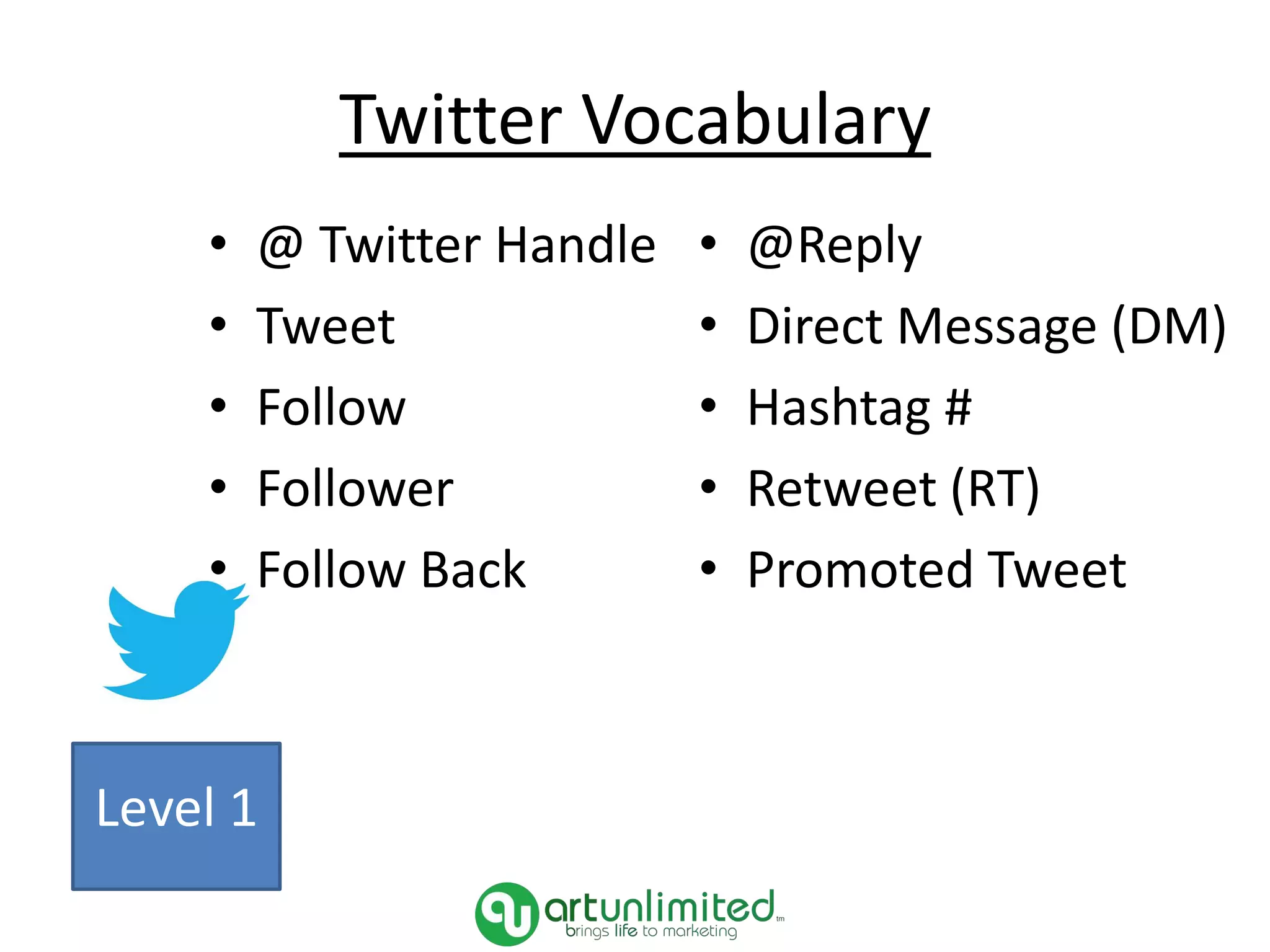 Twitter Vocabulary
• @ Twitter Handle
• Tweet
• Follow
• Follower
• Follow Back
• @Reply
• Direct Message (DM)
• Hashtag #
• Retweet (RT)
• Promoted Tweet
Level 1
 