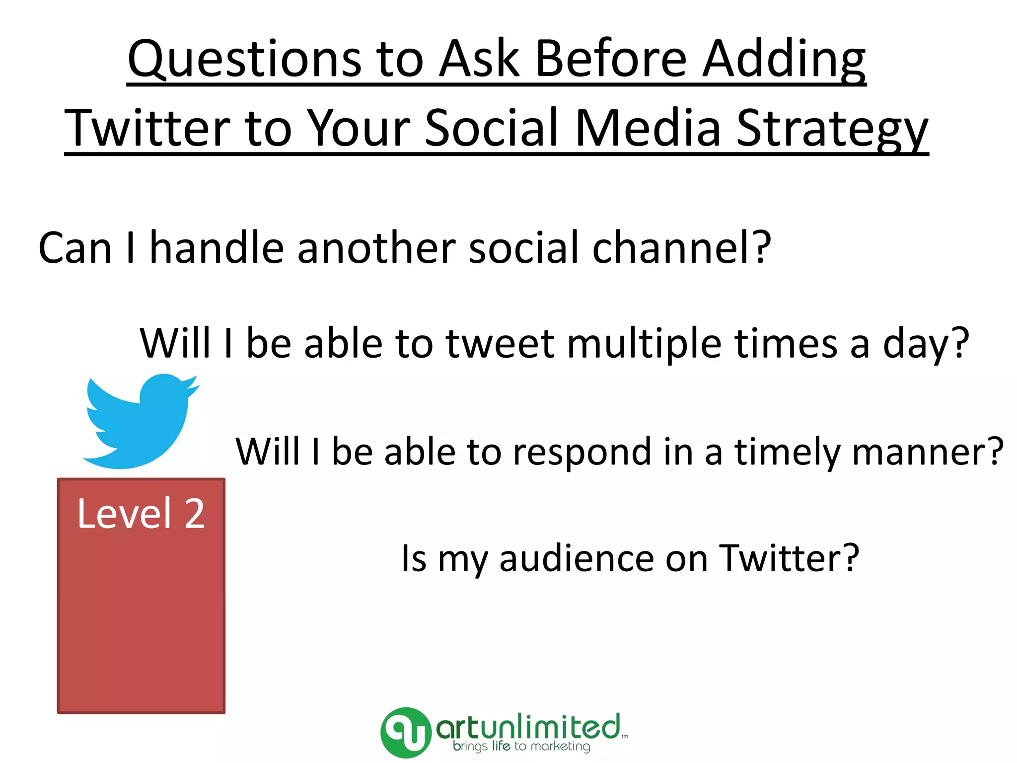 Can I handle another social channel?
Will I be able to tweet multiple times a day?
Will I be able to respond in a timely manner?
Is my audience on Twitter?
Level 2
Questions to Ask Before Adding
Twitter to Your Social Media Strategy
 
