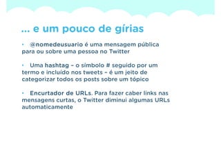 ... e um pouco de gírias
• @ nomedeusuario é uma mensagem pública
para ou sobre uma pessoa no Twitter

• Uma hashtag – o símbolo # seguido por um
termo e incluído nos tweets – é um jeito de
categorizar todos os posts sobre um tópico

• Encurtador de URLs Para fazer caber links nas
                 URLs.
mensagens curtas, o Twitter diminui algumas URLs
automaticamente
 