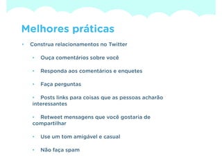 Melhores práticas
•   Construa relacionamentos no Twitter

    •   Ouça comentários sobre você

    •   Responda aos comentários e enquetes

    •   Faça perguntas

    • Posts links para coisas que as pessoas acharão
    interessantes

    • Retweet mensagens que você gostaria de
    compartilhar

    •   Use um tom amigável e casual

    •   Não faça spam
 