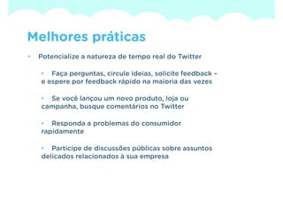 Melhores práticas
•   Potencialize a natureza de tempo real do Twitter

    • Faça perguntas, circule ideias, solicite feedback –
    e espere por feedback rápido na maioria das vezes

    • Se você lançou um novo produto, loja ou
    campanha, busque comentários no Twitter

    • Responda a problemas do consumidor
    rapidamente

    • Participe de discussões públicas sobre assuntos
    delicados relacionados à sua empresa
 