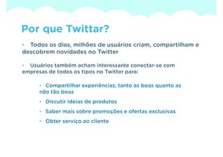 Por que Twittar?
• Todos os dias, milhões de usuários criam, compartilham e
descobrem novidades no Twitter

• Usuários também acham interessante conectar-se com
empresas de todos os tipos no Twitter para:

     • Compartilhar experiências, tanto as boas quanto as
     não tão boas
     • Discutir ideias de produtos
     • Saber mais sobre promoções e ofertas exclusivas
     • Obter serviço ao cliente
 