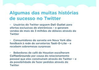 Algumas das muitas histórias
de sucesso no Twitter
• Usuários do Twitter seguem Dell Outlet para
ofertas exclusivas de eletrônicos – e geraram
vendas de mais de 3 milhões de dólares através do
Twitter

• Consumidores de sorvete em Nova York dão
feedback à rede de sorveterias Tasti-D-Lite – e
                               Tasti-
recebem sobremesas surpresas

• Bebedores de café de Houston escolheram
CoffeeGroundz por causa do relacionamento
pessoal que eles construíram através do Twitter – e
da possibilidade de fazer pedidos através do
Twitter
 