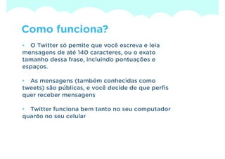 Como funciona?
• O Twitter só pemite que você escreva e leia
mensagens de até 140 caracteres, ou o exato
tamanho dessa frase, incluindo pontuações e
espaços.

• As mensagens (também conhecidas como
tweets) são públicas, e você decide de que perfis
quer receber mensagens

• Twitter funciona bem tanto no seu computador
quanto no seu celular
 