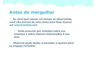 Antes de mergulhar
• Se você quer passar um tempo só observando,
você não precisa de uma conta para fazer buscas
em search.twitter.com

   • Tente procurar por citações sobre sua
   empresa e sobre tópicos relacionados à sua
   área

• Observar pode ajudar a perceber o quanto deve
se engajar noTwitter
 