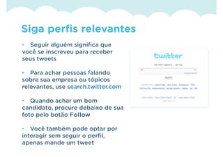 Siga perfis relevantes
• Seguir alguém significa que
você se inscreveu para receber
seus tweets

• Para achar pessoas falando
sobre sua empresa ou tópicos
relevantes, use search.twitter.com

• Quando achar um bom
candidato, procure debaixo de sua
foto pelo botão Follow

• Você também pode optar por
interagir sem seguir o perfil,
apenas mande um tweet
 