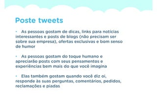 Poste tweets
• As pessoas gostam de dicas, links para notícias
interessantes e posts de blogs (não precisam ser
sobre sua empresa), ofertas exclusivas e bom senso
de humor

• As pessoas gostam do toque humano e
apreciarão posts com seus pensamentos e
experiências bem mais do que você imagina

• Elas também gostam quando você diz oi,
responde às suas perguntas, comentários, pedidos,
reclamações e piadas
 