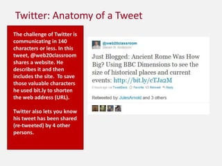 Twitter: Anatomy of a TweetThe challenge of Twitter is communicating in 140 characters or less. In this tweet, @web20classroom shares a website. He describes it and then includes the site.  To save those valuable characters he used bit.ly to shorten the web address (URL).Twitter also lets you know his tweet has been shared (re-tweeted) by 4 other persons.