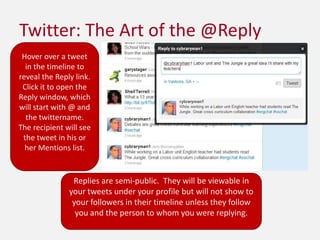 Twitter: The Art of the @ReplyHover over a tweet in the timeline to reveal the Reply link.  Click it to open the Reply window, which will start with @ and the twittername.  The recipient will see the tweet in his or her Mentions list.Replies are semi-public.  They will be viewable in your tweets under your profile but will not show to your followers in their timeline unless they follow you and the person to whom you were replying.