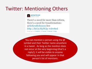 Twitter: Mentioning OthersYou can mention a person using the @ symbol and their Twitter name anywhere in a tweet.  As long as the mention does not occur at the very beginning (that’s a reply!), it will be visible to anyone following you and will appear in that person’s list of mentions.