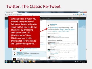 Twitter: The Classic Re-TweetWhen you see a tweet you want to share with your followers, Twitter etiquette requires that you credit the originator by preceding their tweet with “RT @twittername” Here @katiemorrow credits @limbert65 for this link to the Cyberbullying article.