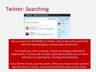 Twitter: SearchingYou can search for ANYTHING on Twitter.  Click in the small search field with the magnifying glass and type your search term. Try a book your class is reading, a teaching strategy, professional organization, TV show, web 2.0 tool…anything! And when you are done with that, try searching for a hashtag like #elemchatIf you like the results, save the search.  When you return to your searches tab and click on a search, it will refresh with the most current results.