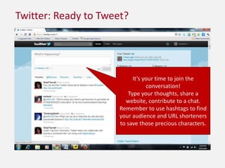 Twitter: Ready to Tweet?It’s your time to join the conversation!Type your thoughts, share a website, contribute to a chat.  Remember to use hashtags to find your audience and URL shorteners to save those precious characters.
